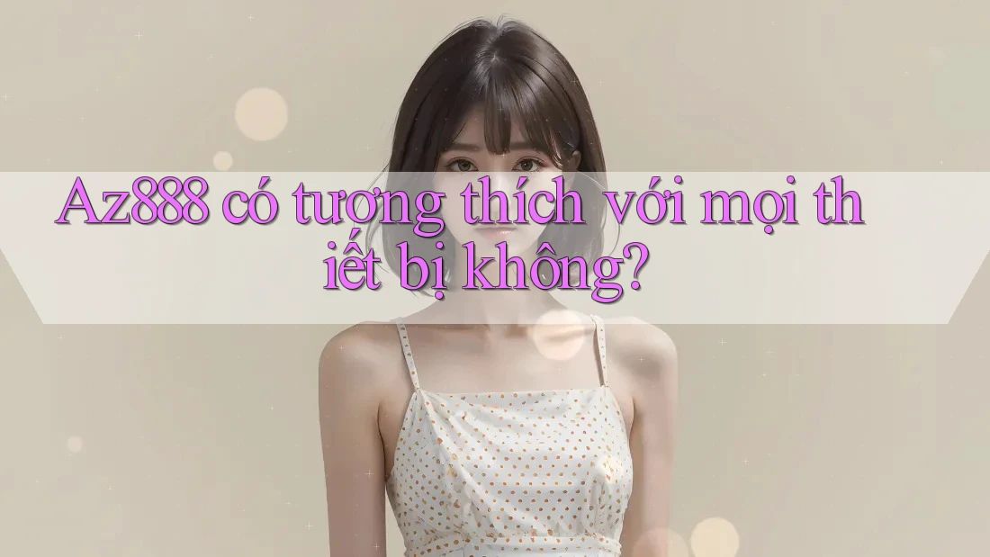 Az888 có tương thích với mọi thiết bị không? Az888 có tương thích với mọi thiết bị không?