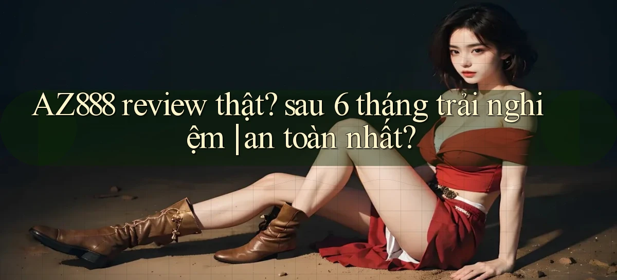AZ888 review thật sau 6 tháng trải nghiệm an toàn nhất