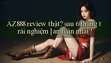 AZ888 review thật sau 6 tháng trải nghiệm an toàn nhất