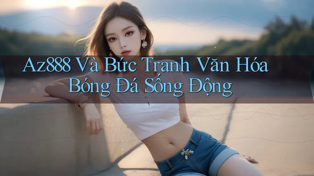 Az888 Và Bức Tranh Văn Hóa Bóng Đá Sống Động