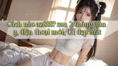 Cách nào az888 sau 2 tháng dùng, điện thoại mới, UI đẹp mắt