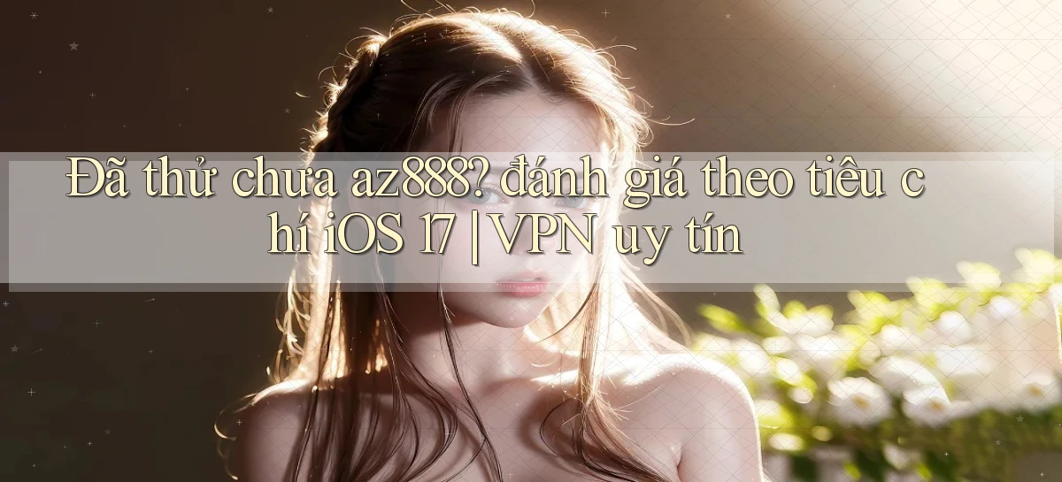 Đã thử chưa az888 đánh giá theo tiêu chí iOS 17 VPN uy tín