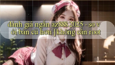 đánh giá ngắn az888 2025   so với bản cũ hơn không cần root