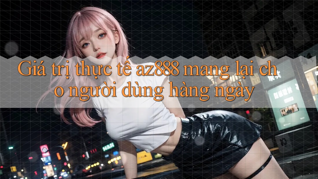 Giá trị thực tế az888 mang lại cho người dùng hàng ngày