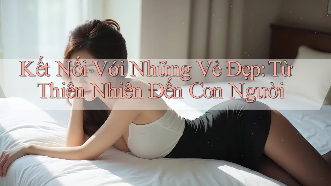 Kết Nối Với Những Vẻ Đẹp: Từ Thiên Nhiên Đến Con Người Kết Nối Với Những Vẻ Đẹp: Từ Thiên Nhiên Đến Con Người
