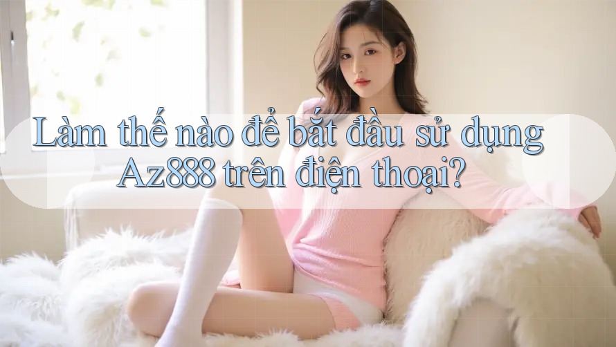 Làm thế nào để bắt đầu sử dụng Az888 trên điện thoại?