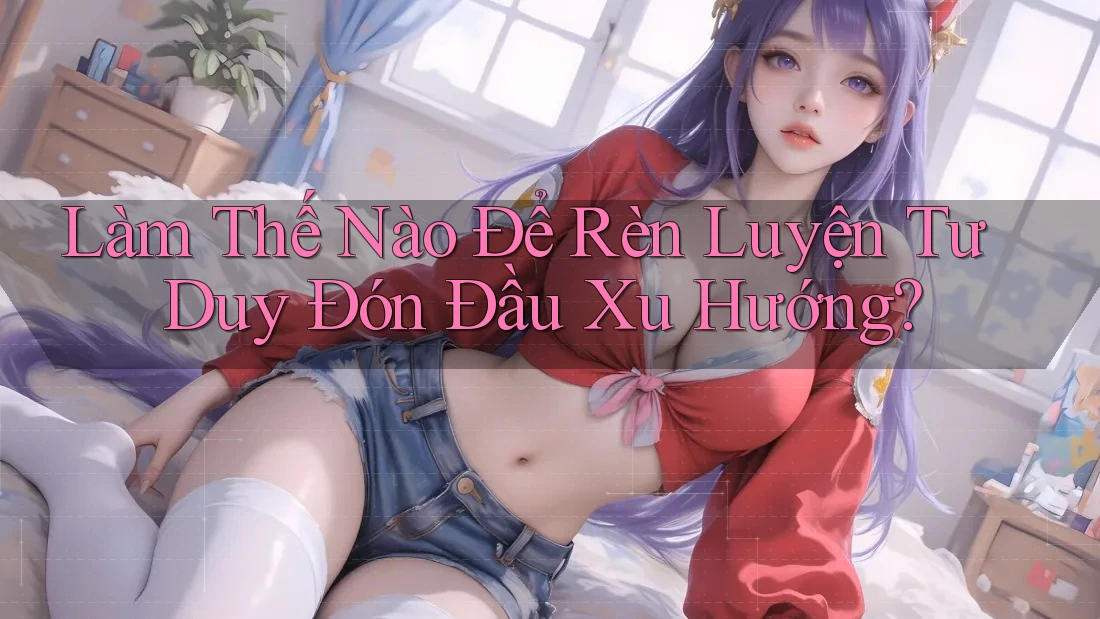 Làm Thế Nào Để Rèn Luyện Tư Duy Đón Đầu Xu Hướng?