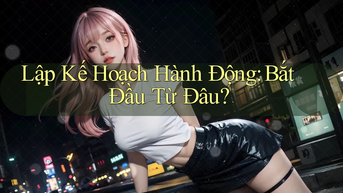 Lập Kế Hoạch Hành Động: Bắt Đầu Từ Đâu?
