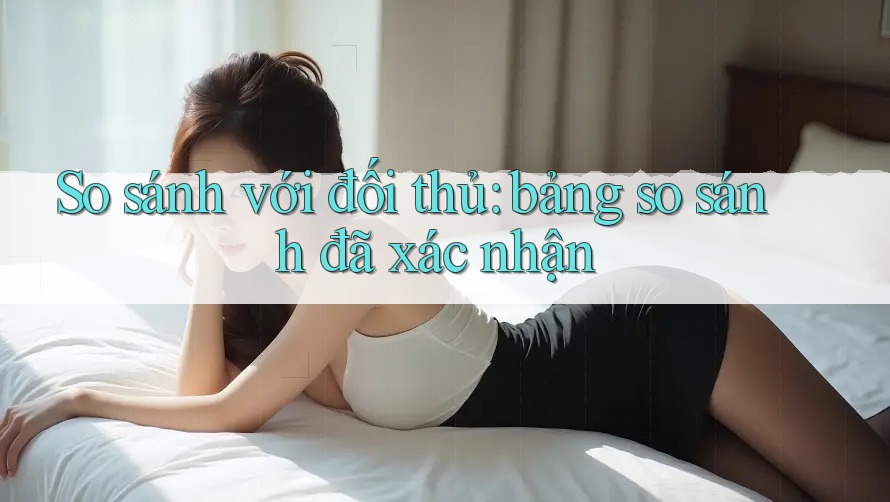 So sánh với đối thủ: bảng so sánh đã xác nhận So sánh với đối thủ: bảng so sánh đã xác nhận