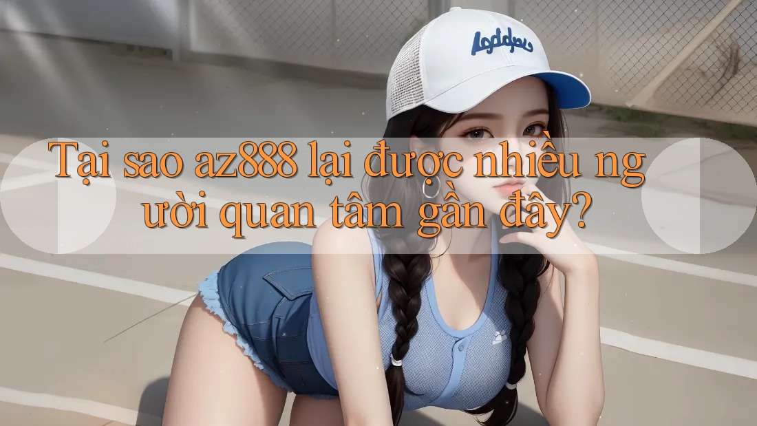 Tại sao az888 lại được nhiều người quan tâm gần đây?