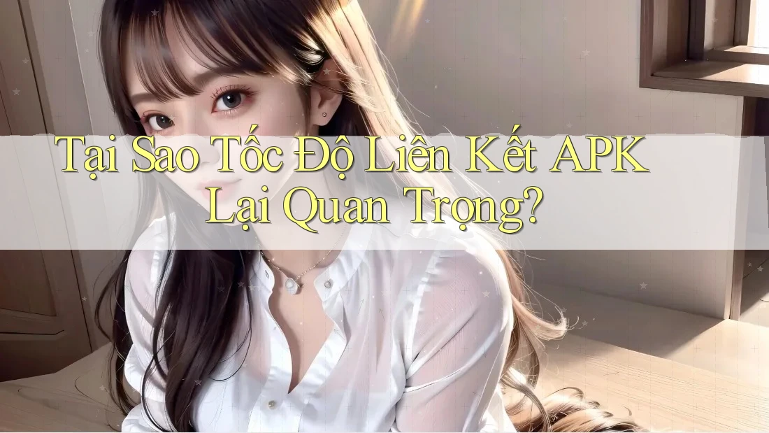Tại Sao Tốc Độ Liên Kết APK Lại Quan Trọng?