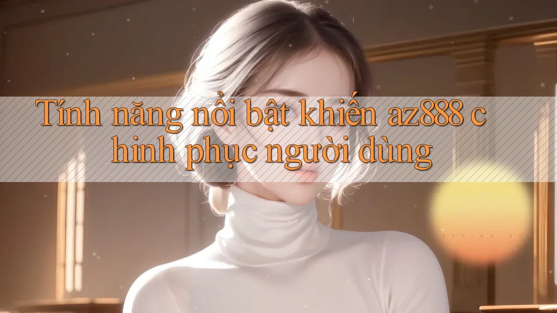 Tính năng nổi bật khiến az888 chinh phục người dùng Tính năng nổi bật khiến az888 chinh phục người dùng