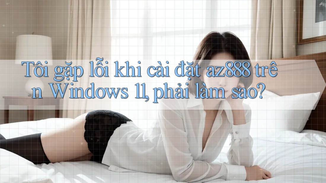 Tôi gặp lỗi khi cài đặt az888 trên Windows 11, phải làm sao?