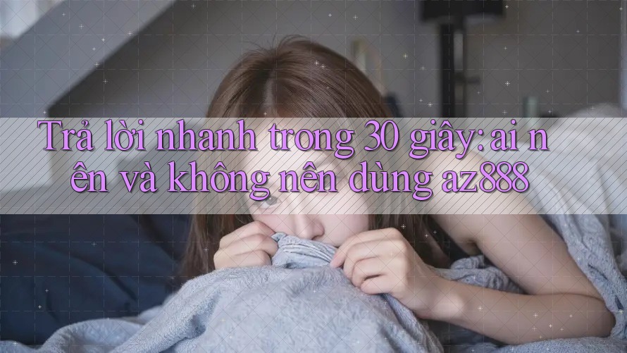 Trả lời nhanh trong 30 giây: ai nên và không nên dùng az888