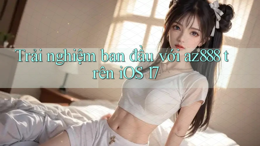Trải nghiệm ban đầu với az888 trên iOS 17