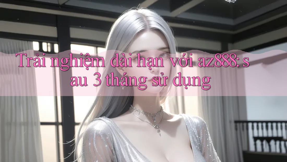 Trải nghiệm dài hạn với Az888: Sau 3 tháng sử dụng