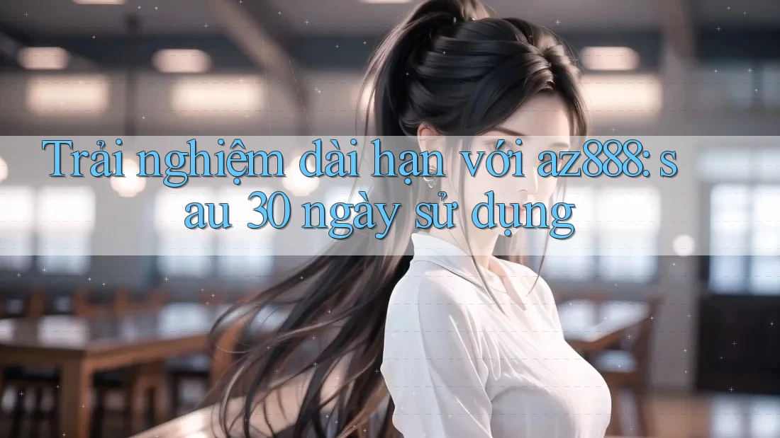 Trải nghiệm dài hạn với az888: sau 30 ngày sử dụng