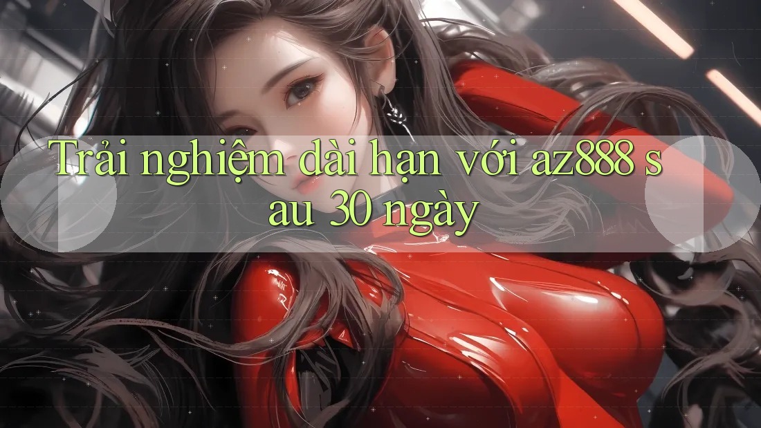 Trải nghiệm dài hạn với az888 sau 30 ngày