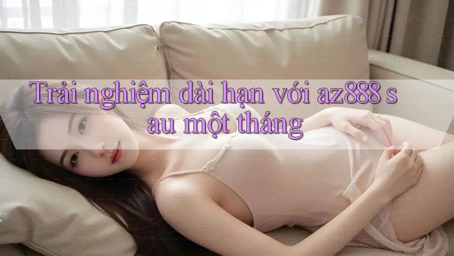 Trải nghiệm dài hạn với az888 sau một tháng