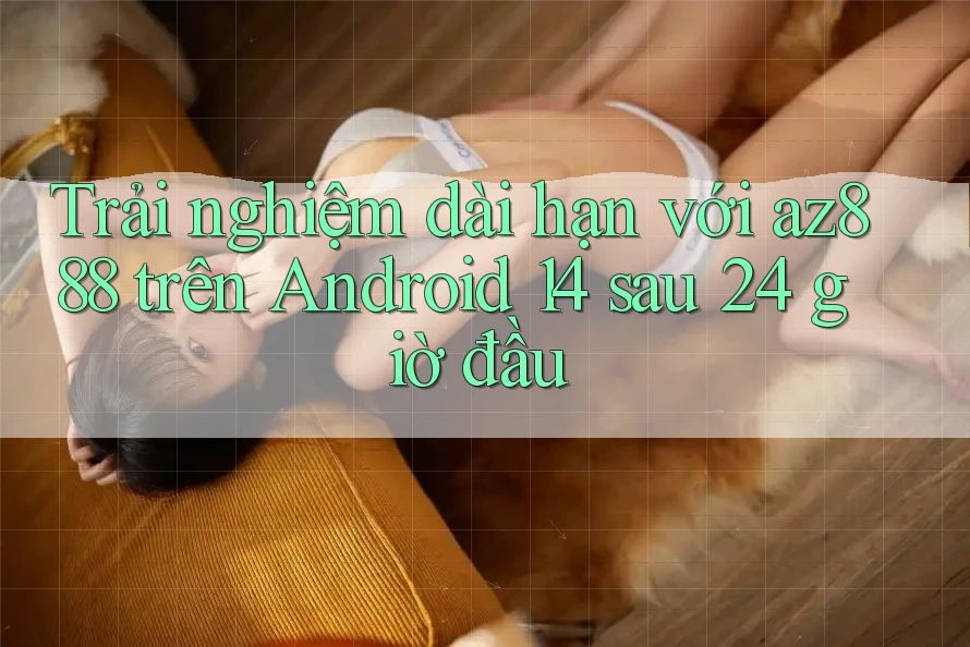 Trải nghiệm dài hạn với az888 trên Android 14 sau 24 giờ đầu