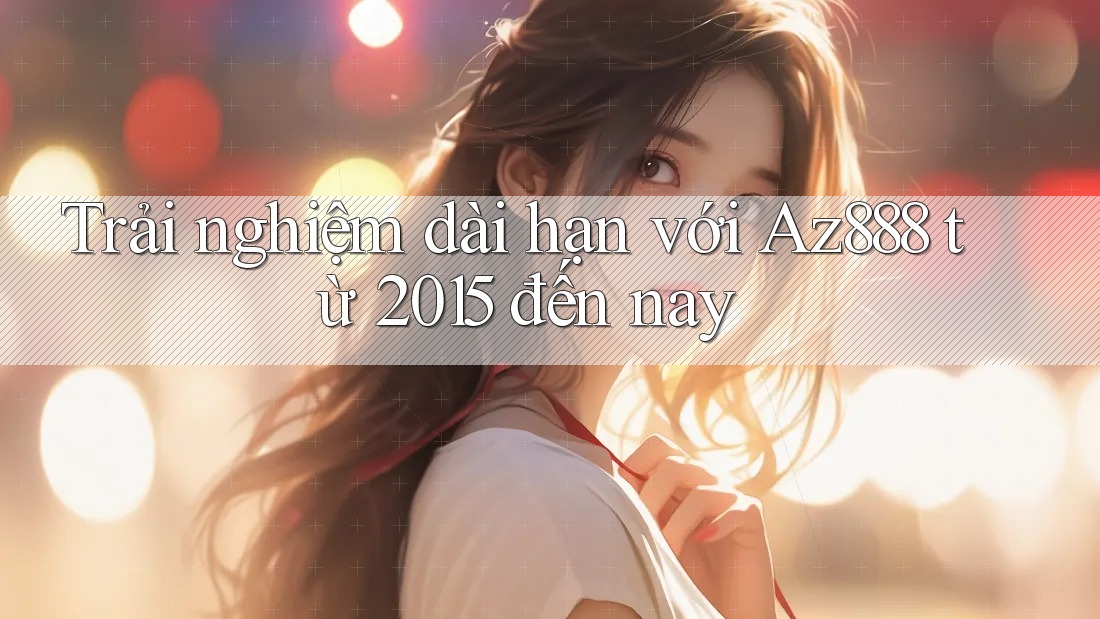Trải nghiệm dài hạn với Az888 từ 2015 đến nay Trải nghiệm dài hạn với Az888 từ 2015 đến nay