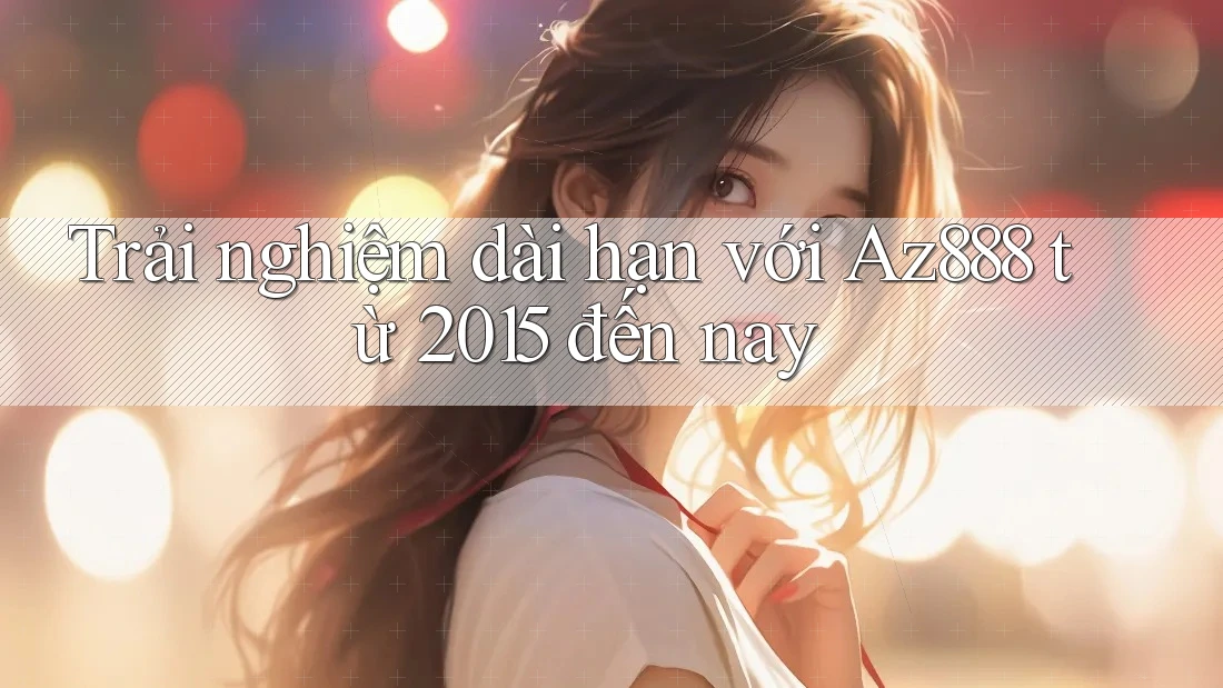 Trải nghiệm dài hạn với Az888 từ 2015 đến nay