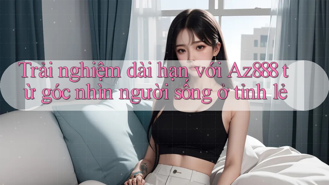 Trải nghiệm dài hạn với Az888 từ góc nhìn người sống ở tỉnh lẻ Trải nghiệm dài hạn với Az888 từ góc nhìn người sống ở tỉnh lẻ