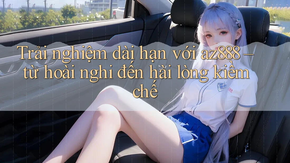 Trải nghiệm dài hạn với az888 – từ hoài nghi đến hài lòng kiềm chế Trải nghiệm dài hạn với az888 – từ hoài nghi đến hài lòng kiềm chế