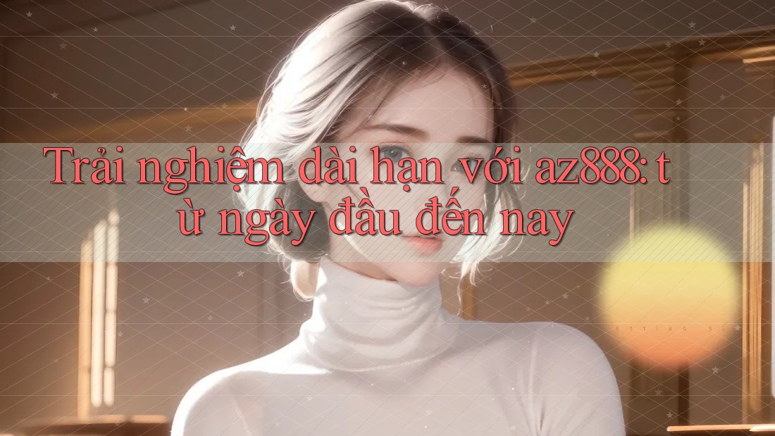 Trải nghiệm dài hạn với az888: từ ngày đầu đến nay