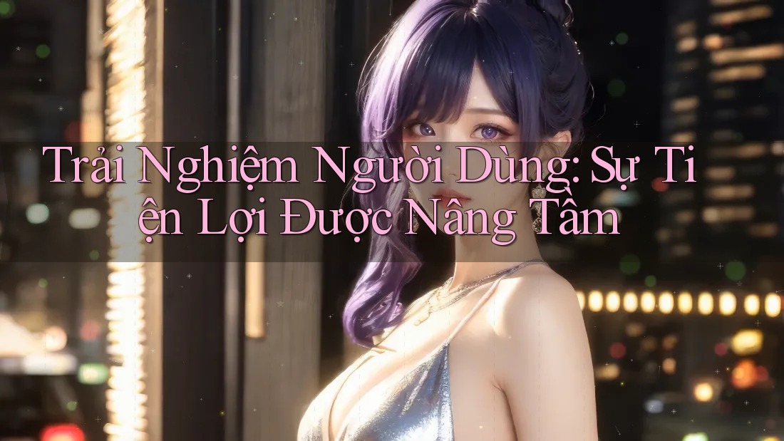 Trải Nghiệm Người Dùng: Sự Tiện Lợi Được Nâng Tầm