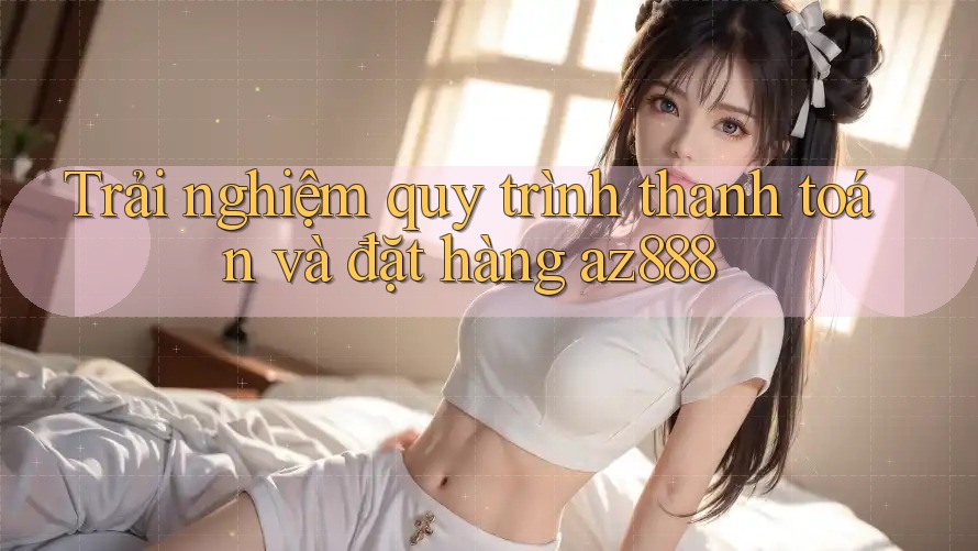 Trải nghiệm quy trình thanh toán và đặt hàng az888 Trải nghiệm quy trình thanh toán và đặt hàng az888