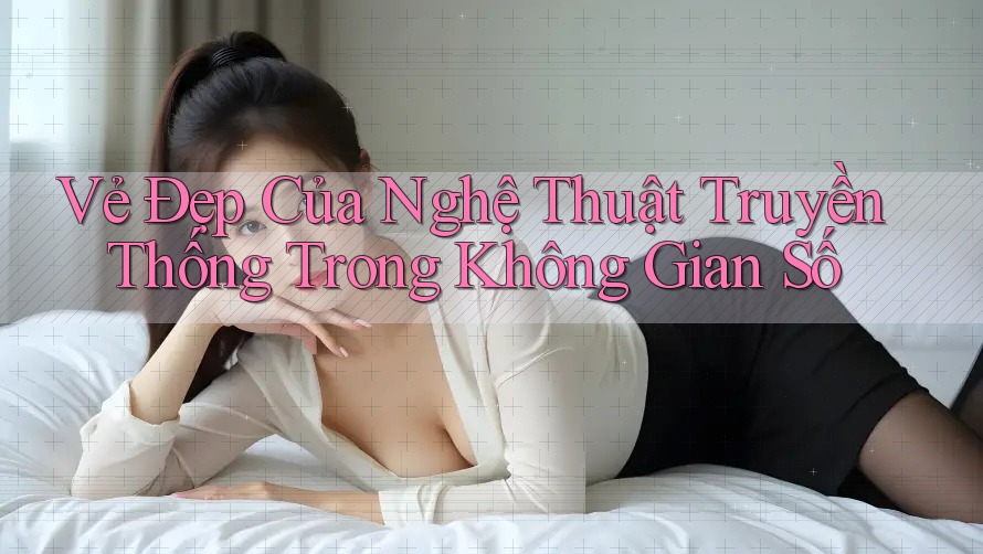 Vẻ Đẹp Của Nghệ Thuật Truyền Thống Trong Không Gian Số Vẻ Đẹp Của Nghệ Thuật Truyền Thống Trong Không Gian Số