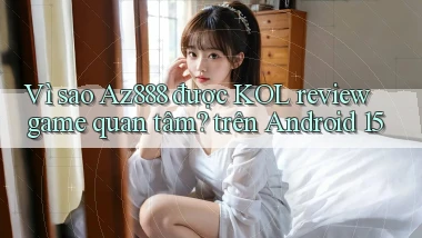 Vì sao Az888 được KOL review game quan tâm trên Android 15