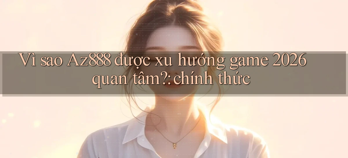 Vì sao Az888 được xu hướng game 2026 quan tâm chính thức