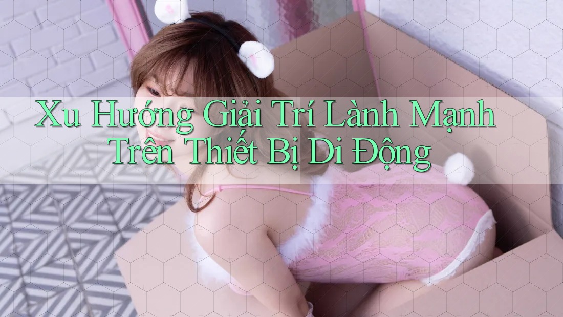 Xu Hướng Giải Trí Lành Mạnh Trên Thiết Bị Di Động
